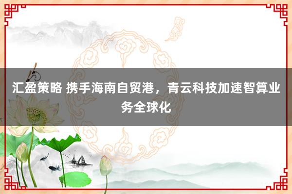 汇盈策略 携手海南自贸港，青云科技加速智算业务全球化