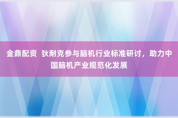金鼎配资  狄耐克参与脑机行业标准研讨，助力中国脑机产业规范化发展