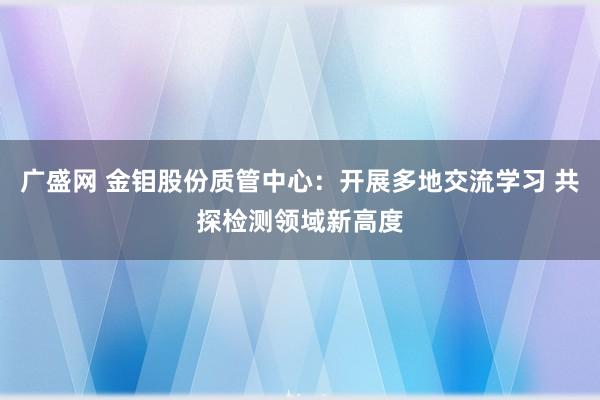 广盛网 金钼股份质管中心：开展多地交流学习 共探检测领域新高度