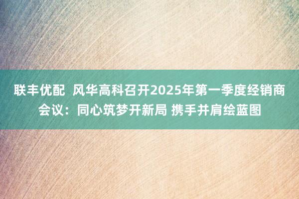 联丰优配  风华高科召开2025年第一季度经销商会议：同心筑梦开新局 携手并肩绘蓝图