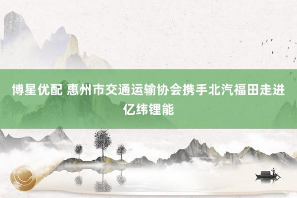 博星优配 惠州市交通运输协会携手北汽福田走进亿纬锂能