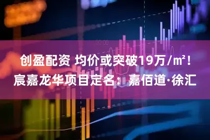 创盈配资 均价或突破19万/㎡！宸嘉龙华项目定名：嘉佰道·徐汇