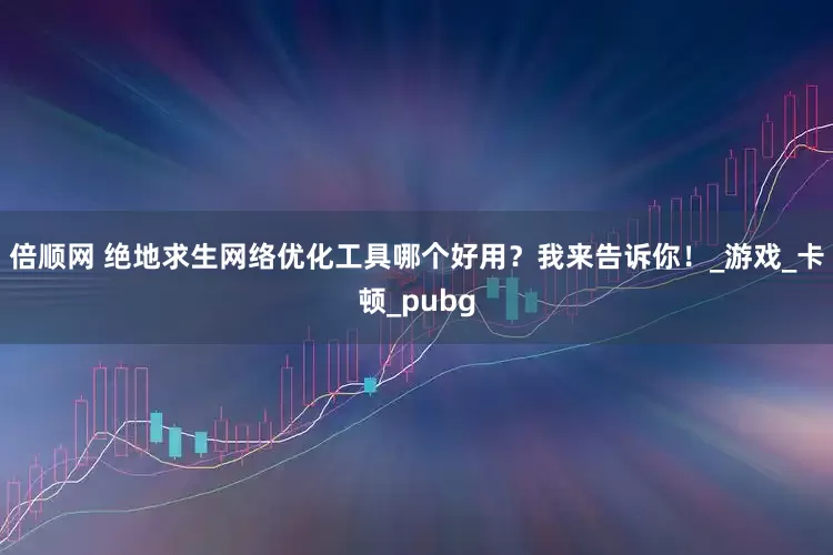 倍顺网 绝地求生网络优化工具哪个好用？我来告诉你！_游戏_卡顿_pubg