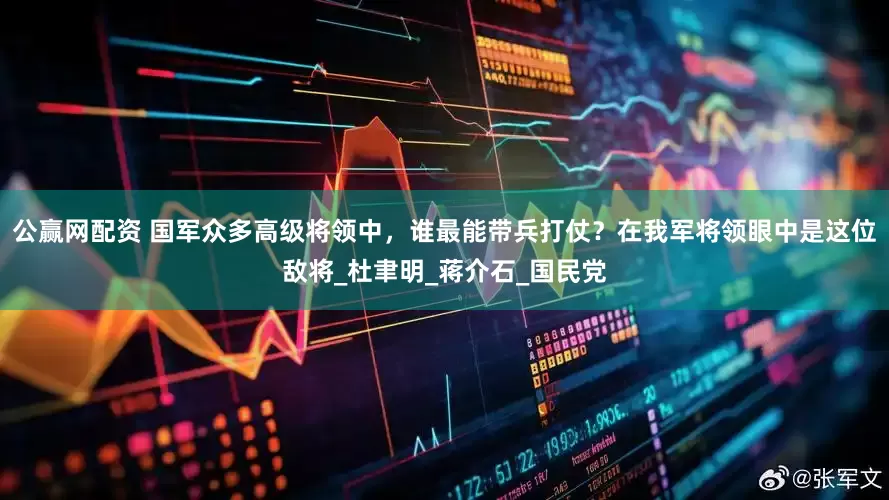 公赢网配资 国军众多高级将领中，谁最能带兵打仗？在我军将领眼中是这位敌将_杜聿明_蒋介石_国民党