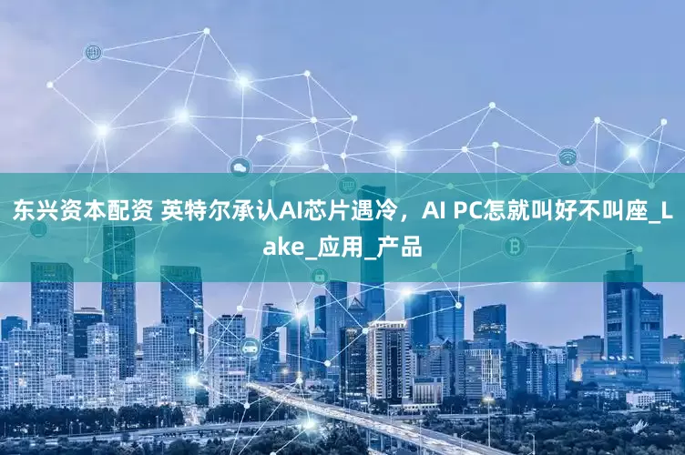 东兴资本配资 英特尔承认AI芯片遇冷，AI PC怎就叫好不叫座_Lake_应用_产品