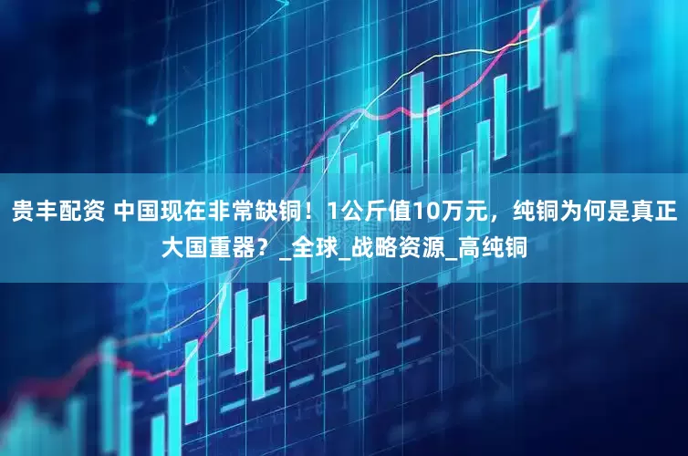 贵丰配资 中国现在非常缺铜！1公斤值10万元，纯铜为何是真正大国重器？_全球_战略资源_高纯铜