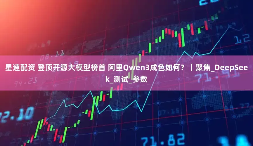 星速配资 登顶开源大模型榜首 阿里Qwen3成色如何？｜聚焦_DeepSeek_测试_参数