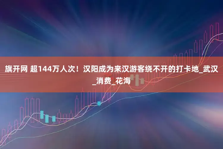 旗开网 超144万人次！汉阳成为来汉游客绕不开的打卡地_武汉_消费_花海
