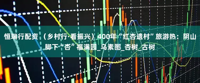 恒瑞行配资 （乡村行·看振兴）400年“红杏遗村”旅游热：阴山脚下“杏”福满园_乌素图_杏树_古树