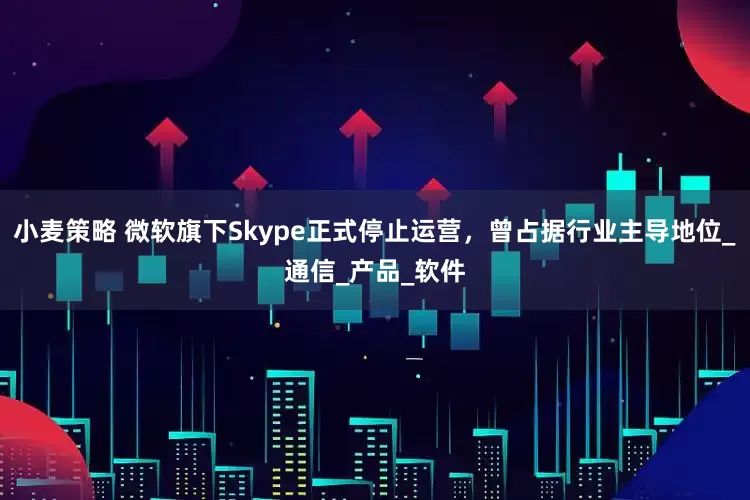 小麦策略 微软旗下Skype正式停止运营，曾占据行业主导地位_通信_产品_软件