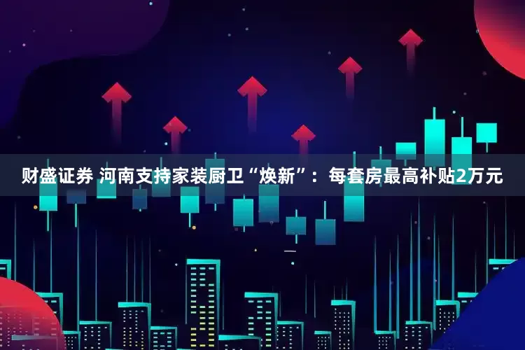财盛证券 河南支持家装厨卫“焕新”：每套房最高补贴2万元