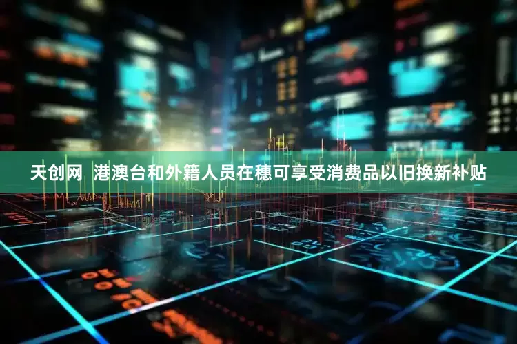天创网  港澳台和外籍人员在穗可享受消费品以旧换新补贴