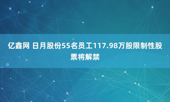 亿鑫网 日月股份55名员工117.98万股限制性股票将解禁