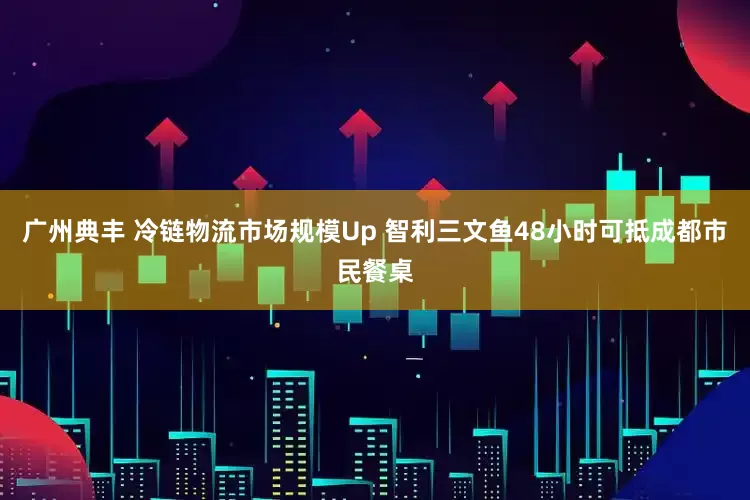 广州典丰 冷链物流市场规模Up 智利三文鱼48小时可抵成都市民餐桌