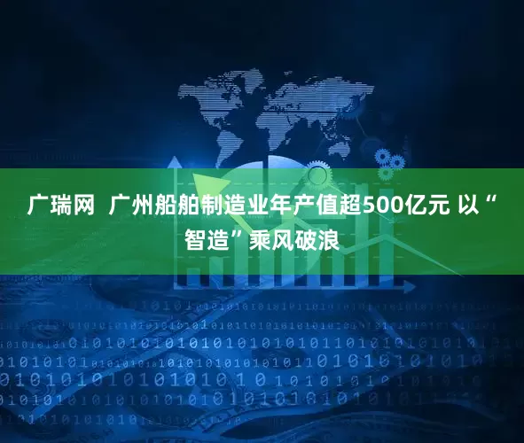 广瑞网  广州船舶制造业年产值超500亿元 以“智造”乘风破浪