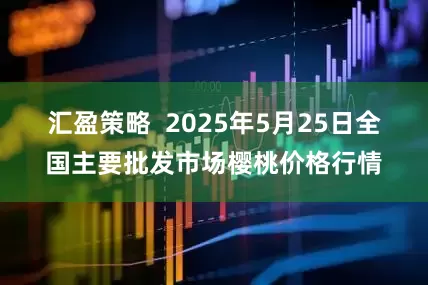 汇盈策略  2025年5月25日全国主要批发市场樱桃价格行情