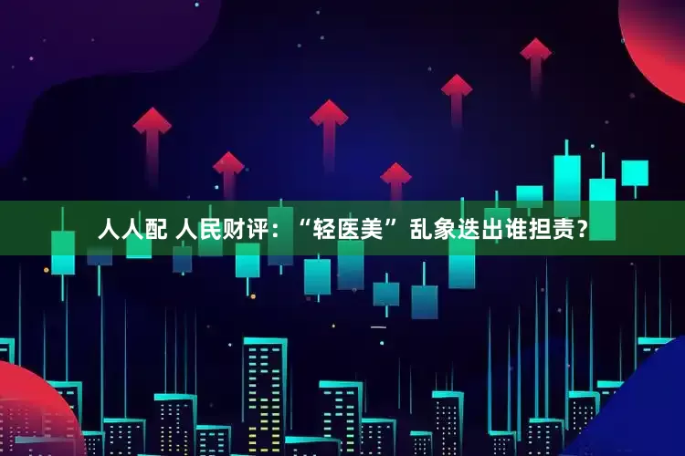 人人配 人民财评：“轻医美” 乱象迭出谁担责？