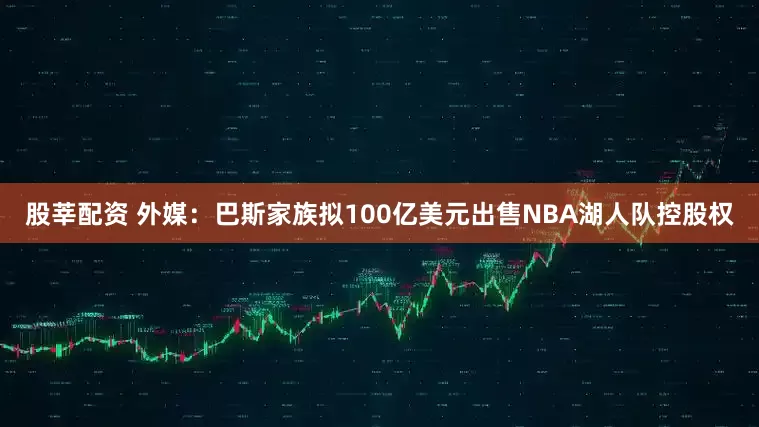 股莘配资 外媒：巴斯家族拟100亿美元出售NBA湖人队控股权
