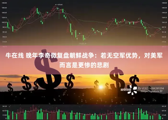牛在线 晚年李奇微复盘朝鲜战争：若无空军优势，对美军而言是更惨的悲剧