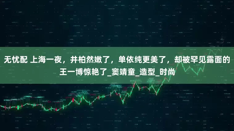 无忧配 上海一夜，井柏然嫩了，单依纯更美了，却被罕见露面的王一博惊艳了_窦靖童_造型_时尚