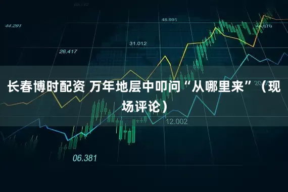 长春博时配资 万年地层中叩问“从哪里来”（现场评论）