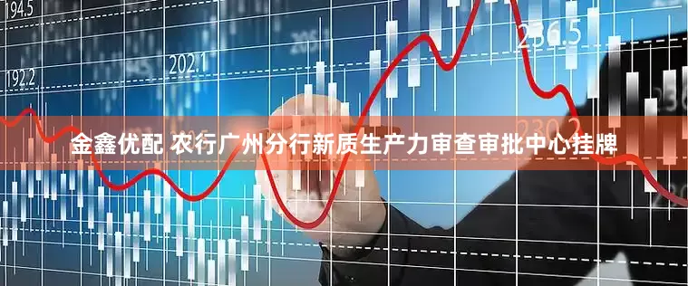 金鑫优配 农行广州分行新质生产力审查审批中心挂牌