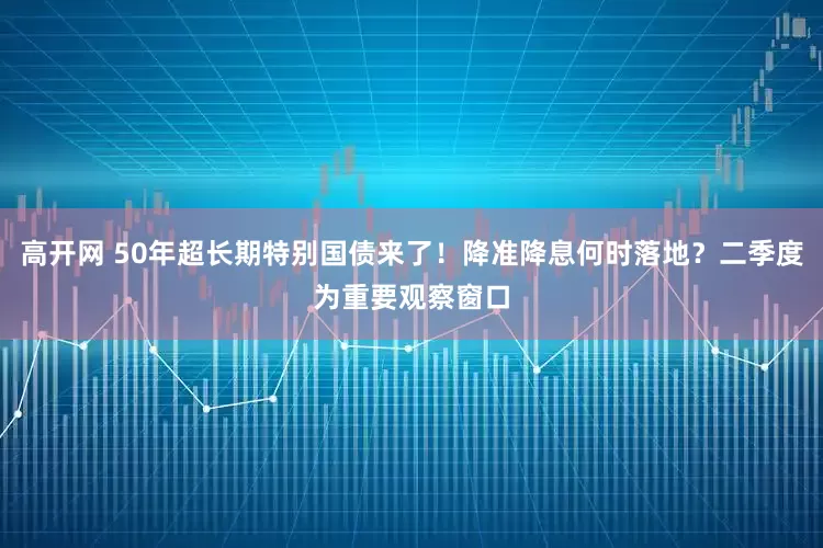 高开网 50年超长期特别国债来了！降准降息何时落地？二季度为重要观察窗口