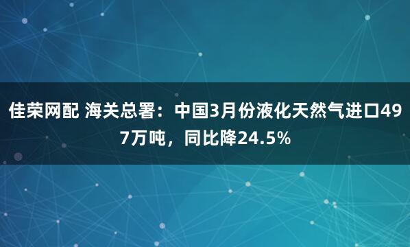 佳荣网配 海关总署：中国3月份液化天然气进口497万吨，同比降24.5%