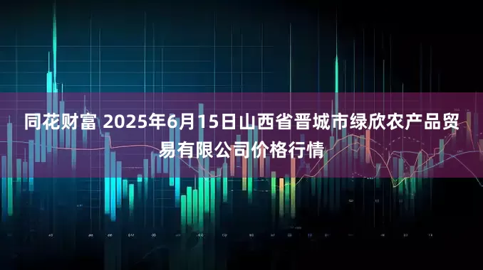 同花财富 2025年6月15日山西省晋城市绿欣农产品贸易有限公司价格行情
