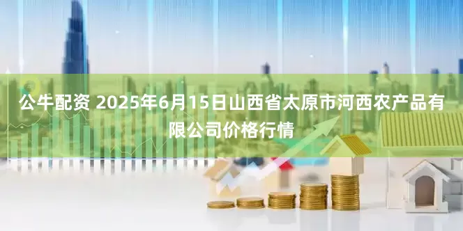 公牛配资 2025年6月15日山西省太原市河西农产品有限公司价格行情