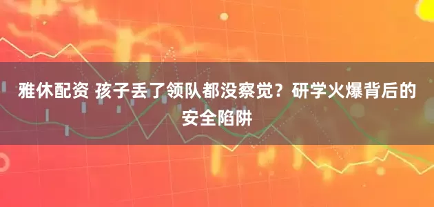 雅休配资 孩子丢了领队都没察觉？研学火爆背后的安全陷阱
