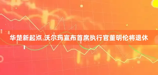 华楚新起点 沃尔玛宣布首席执行官董明伦将退休