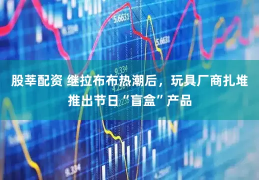 股莘配资 继拉布布热潮后，玩具厂商扎堆推出节日“盲盒”产品