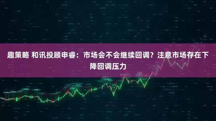趣策略 和讯投顾申睿：市场会不会继续回调？注意市场存在下降回调压力