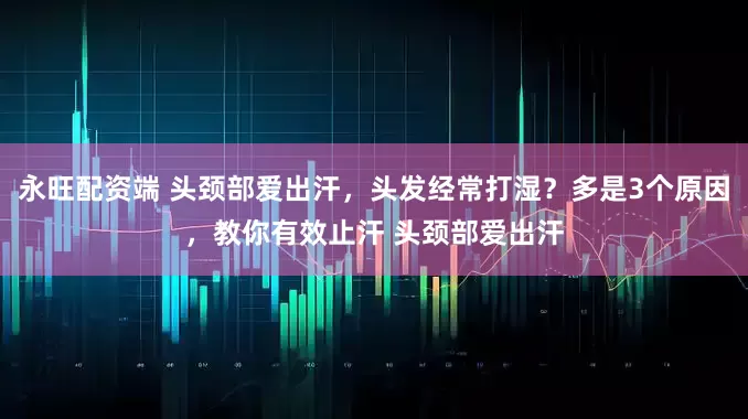 永旺配资端 头颈部爱出汗，头发经常打湿？多是3个原因，教你有效止汗 头颈部爱出汗