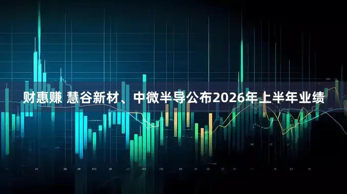 财惠赚 慧谷新材、中微半导公布2026年上半年业绩