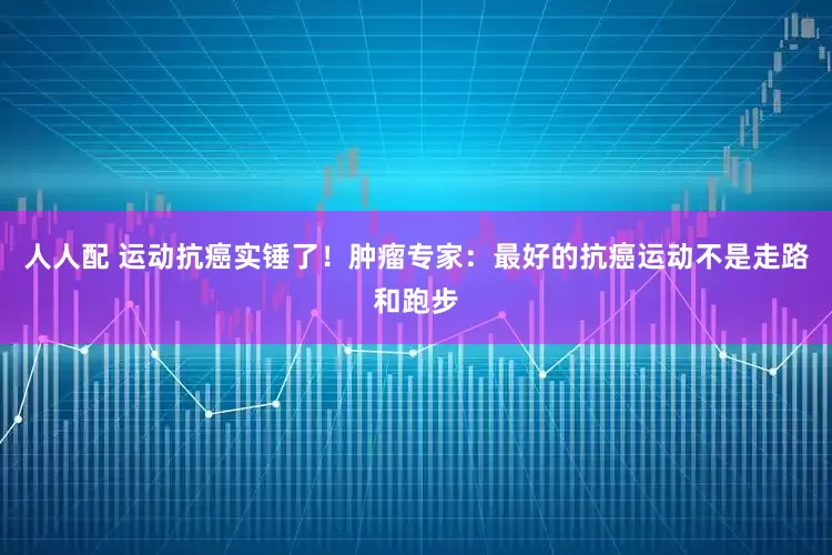 人人配 运动抗癌实锤了！肿瘤专家：最好的抗癌运动不是走路和跑步